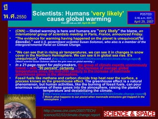Scientists :  Humans  'very likely'   cause global warming POSTED :  6:46 a . m .  EDT,  April 29, 2007   ( CNN ) --  Global warming is here and humans are  " very likely "   the blame ,  an international group of scientists meeting in Paris, France, announced Friday .   " The evidence for warming having happened on the planet is unequivocal( ไม่อ้อมแอ้ม ) , "  said U . S .  government scientist Susan Solomon, who also is a member of the Intergovernmental Panel on Climate Change .  " We can see that in rising air temperatures, we can see it in changes in snow cover in the Northern Hemisphere .  We can see it in global sea rise .  It's unequivocal, "   shesaid .   ( http :// www . cnn . com / 2007 / TECH / science / 02/02 / climate . change . report / )  ( Watch scientist Susan Solomon deliver the grim news on global warming  )   In a 21-page report for policymakers ,  the group of climate experts unanimously linked  --  with  " 90 percent "  certainty   --  the increase of average global temperatures since the mid-20th century to the increase of manmade greenhouse gases in the atmosphere . Fossil fuels like methane and carbon dioxide trap heat near the surface, a process known as the greenhouse effect .  The greenhouse effect is a natural phenomenon, but human activities, like the burning of fossil fuels, can pour enormous volumes of these gases into the atmosphere, raising the planet's    temperature and destabilizing the climate .    ( http :// www . cnn . com / 2007 / TECH / science / 02/02 / climate . change . report / )    (  Watch what happens to our planet when manmade emissions get trapped in the    atmosphere   )   http :// www . cnn . com / 2007 / TECH / science / 02/02 / climate . change . report / POSTED :  6:46 a . m .  EDT,   April 29, 2007 ปี พ . ศ . 2550 