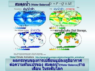 สมดุลน้ำ   ( Water Balance) ฝน / น้ำฟ้า  ( Precipitation, P) ความชื้นในดิน  ( Soil Storage, S) น้ำท่า ( ในลำธาร ) , Q) ฝน / น้ำฟ้า   -   การคายระเหยน้ำ ผลกระทบของการเปลี่ยนแปลงภูมิอากาศ ต่อความผันแปรของ  สมดุลน้ำ ( Water Balance) รายเดือน  ในระดับโลก Global  Climate Animations   http :// geography . uoregon . edu / envchange / clim_animations / 