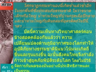 ที่มา :  :   นิธิ เอียวศรีวงศ์ : ภาวะฉุกเฉินของประชาชน  วันที่  10   กรกฎาคม พ . ศ .  2549   ปีที่  29   ฉบับที่  10348   หน้า   6   โศกนาฏกรรมทำนองนี้เกิดซ้ำแล้วซ้ำอีกในทุกพื้นที่ซึ่งประสบภัยธรรมชาติ ไม่ว่าขนาดเล็กหรือใหญ่ น้ำท่วมใหญ่ที่บ้านกรูดเมื่อปีกลาย และน้ำท่วมใหญ่กับดินถล่มที่อุตรดิตถ์ในปีนี้ ,  ฯลฯ  .................... บัดนี้ความเห็นทางวิทยาศาสตร์ค่อนข้างสอดคล้องกันแล้วว่า ความเปลี่ยนแปลงด้านภูมิอากาศของโลกทำให้อุบัติภัยทางธรรมชาติมีแนวโน้มจะเกิดถี่ขึ้นและรุนแรงขึ้น   ฉะนั้นสังคมไทยจึงกำลังก้าวเข้าสู่ยุคภัยพิบัติระดับโลก   โดยไม่มีวิธีจัดการกับผลของมันอย่างมีประสิทธิภาพและเป็นธรรม ถึงเวลาที่เราควรคิดเรื่องนี้อย่างจริงจังว่าจะปรับปรุงความสามารถในภาครัฐและเอกชน เพื่อการบูรณะฟื้นฟูภัยพิบัติอย่างไร 