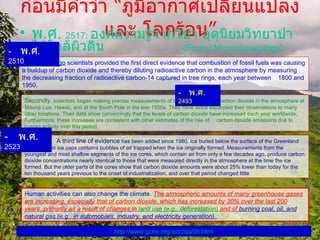 ก่อนมีคำว่า  “ ภูมิอากาศเปลี่ยนแปลง และ โลกร้อน ” พ . ศ .   2517:   องค์ความรู้จากวิชา อุตุนิยมวิทยาป่าไม้ใกล้ผิวดิน   (Forest Microclimatology)   จาก  PSU Human activities can also change the climate .  The atmospheric amounts of many greenhouse gases are increasing, especially that of carbon dioxide, which has increased by 30% over the last 200 years, primarily as a result of changes in  land use  ( e . g . , deforestation )   and of  burning coal, oil, and natural gas  ( e . g . , in automobiles, industry, and electricity generation ).  Forty years ago  scientists provided the first direct evidence that combustion of fossil fuels was causing a buildup of carbon dioxide and thereby diluting radioactive carbon in the atmosphere by measuring the decreasing fraction of radioactive carbon-14 captured in tree rings, each year between  1800 and 1950 .     พ . ศ .  2510 Secondly , scientists began making precise measurements of the total amount of carbon dioxide in the atmosphere at Mauna Loa, Hawaii, and at the South Pole in the late 1950s .  They have since expanded their observations to many other locations .  Their data show convincingly that the levels of carbon dioxide have increased each year worldwide .  Furthermore, these increases are consistent with other estimates of the rise of  carbon dioxide emissions due to human activity over this period .  A third line of evidence  has been added since 1980 .  Ice buried below the surface of the Greenland and Antarctic ice caps contains bubbles of air trapped when the ice originally formed .  Measurements from the youngest and most shallow segments of the ice cores, which contain air from only a few decades ago, produce carbon dioxide concentrations nearly identical to those that were measured directly in the atmosphere at the time the ice formed. But the older parts of the cores show that carbon dioxide amounts were about 25% lower than today for the ten thousand years previous to the onset of industrialization, and over that period changed little     พ . ศ .   2493    พ . ศ .   2523 http :// www . gcrio . org / ipcc / qa / 05 . html 