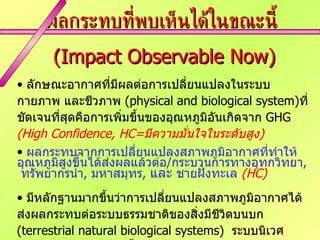 ผลกระทบที่พบเห็นได้ในขณะนี้  (Impact Observable Now) ลักษณะอากาศที่มีผลต่อการเปลี่ยนแปลงในระบบกายภาพ และชีวภาพ  (physical and biological system) ที่ชัดเจนที่สุดคือการเพิ่มขึ้นของอุณหภูมิอันเกิดจาก  GHG  (High Confidence, HC= มีความมั่นใจในระดับสูง ) ผลกระทบจากการเปลี่ยนแปลงสภาพภูมิอากาศที่ทำให้อุณหภูมิสูงขึ้นได้ส่งผลแล้วต่อ / กระบวนการทางอุทกวิทยา ,   ทรัพยากรน้ำ ,  มหาสมุทร ,  และ  ชายฝั่งทะเล  (HC) มีหลักฐานมากขึ้นว่าการเปลี่ยนแปลงสภาพภูมิอากาศได้ส่งผลกระทบต่อระบบธรรมชาติของสิ่งมีชีวิตบนบก  (terrestrial natural biological systems)  ระบบนิเวศมหาสมุทร และ แหล่งน้ำจืด  (HC) ผลกระทบต่อการเกษตร และสุขภาพมนุษย์ก็พบบ้างแล้ว แต่ยังมีความมั่นใจในระดับปานกลาง  เนื่องจากมีการปรับตัวรองรับเรื่องนี้กันบ้างแล้ว  (Medium Confidence, MC  =   มีความมั่นใจในระปานกลาง ) 