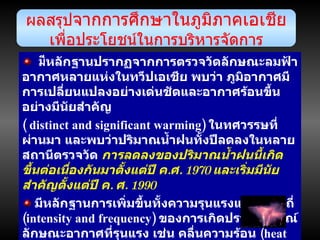 มี หลักฐานปรากฏจากการตรวจวัดลักษณะลมฟ้าอากาศหลายแห่งในทวีปเอเชีย พบว่า ภูมิอากาศมีการเปลี่ยนแปลงอย่างเด่นชัดและอากาศร้อนขึ้นอย่างมีนัยสำคัญ (  distinct and significant warming )  ในทศวรรษที่ผ่านมา และพบว่าปริมาณน้ำฝนทั้งปีลดลงในหลายสถานีตรวจวัด  การลดลงของปริมาณน้ำฝนนี้เกิดขึ้นต่อเนื่องกันมาตั้งแต่ปี ค . ศ . 1970  และเริ่มมีนัยสำคัญตั้งแต่ปี ค .  ศ . 1990 มีหลักฐานการเพิ่มขึ้นทั้งความรุนแรงและความถี่  ( intensity and frequency )  ของการเกิดปรากฏการณ์ลักษณะอากาศที่รุนแรง เช่น คลื่นความร้อน  ( heat wave )  พายุโซนร้อน  ( tropical cyclones )  ช่วงแล้งที่ยาวนานขึ้น ,  ฝนตกหนักรุนแรง  ( intense rainfall )  ทอร์นาโด  ( tornadoes )  การถล่มของหิมะ พายุฟ้าคะนอง และพายุฝุ่น เกิดขึ้นในภูมิภาคนี้นับตั้งแต่ปี ค . ศ . 1990  เป็นต้นมา ผลสรุป จากการศึกษาในภูมิภาคเอเชีย เพื่อประโยชน์ในการบริหารจัดการ 