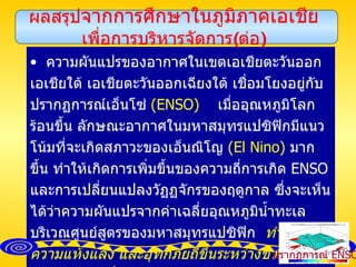ความผันแปรของอากาศในเขตเอเชียตะวันออก เอเชียใต้ เอเชียตะวันออกเฉียงใต้ เชื่อมโยงอยู่กับปรากฏการณ์เอ็นโซ่  ( ENSO )   เมื่ออุณหภูมิโลกร้อนขึ้น ลักษณะอากาศในมหาสมุทรแปซิฟิกมีแนวโน้มที่จะเกิดสภาวะของเอ็นณิโญ  ( El Nino )   มากขึ้น ทำให้เกิดการเพิ่มขึ้นของความถี่การเกิด  ENSO   และการเปลี่ยนแปลงวัฏฏจักรของฤดูกาล ซึ่งจะเห็นได้ว่าความผันแปรจากค่าเฉลี่ยอุณหภูมิน้ำทะเลบริเวณศูนย์สูตรของมหาสมุทรแปซิฟิก  ทำให้เกิดความแห้งแล้ง และอุทกภัยถี่ขึ้นระหว่างช่วงฤดูร้อนของประเทศที่อยู่ทางตะวันออก  ทางใต้  และทางตะวันออกเฉียงใต้ของทวีปเอเชีย   จึงพอกล่าวได้ว่าในอนาคตเหตุการณ์ที่เกิดขึ้นแล้วนี้จะทวีความรุนแรงมากขึ้น ผลสรุป จากการศึกษาในภูมิภาคเอเชีย เพื่อการบริหารจัดการ ( ต่อ ) ปรากฏการณ์  ENSO 