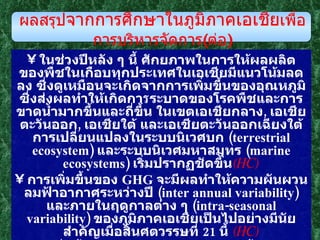 ในช่วงปีหลัง ๆ นี้ ศักยภาพในการให้ผลผลิตของพืชในเกือบทุกประเทศในเอเชียมีแนวโน้มลดลง ซึ่งดูเหมือนจะเกิดจากการเพิ่มขึ้นของอุณหภูมิ ซึ่งส่งผลทำให้เกิดกา ร ระบาดของโรคพืชและการขาดน้ำมากขึ้นและถี่ขึ้น ในเขตเอเชียกลาง ,  เอเชียตะวันออก ,  เอเชียใต้ และเอเชียตะวันออกเฉียงใต้ การเปลี่ยนแปลงในระบบนิเวศบก  ( terrestrial ecosystem )  และระบบนิเวศมหาสมุทร  ( marine ecosystems )  เริ่มปรากฏชัดขึ้น ( HC ) การเพิ่มขึ้นของ  GHG  จะมีผลทำให้ความผันผวนลมฟ้าอากาศระหว่างปี  ( inter annual   variability )  และภายในฤดูกาลต่าง ๆ  ( intra-seasonal variability )  ของภูมิภาคเอเชียเป็นไปอย่างมีนัยสำคัญเมื่อสิ้นศตวรรษที่  21  นี้  ( HC ) การเพิ่มขึ้นของอุณหภูมิจะทำให้ระดับน้ำทะเลสูงขึ้น มีพายุหมุนรุนแรงขึ้น  ( intense cyclonic variability )  คลื่นและลมในทะเลสูงมากขึ้น ทำให้เกิดภัยพิบัติต่อพื้นที่ชายฝั่งในเขตเอเชียตะวันตก เอเชียใต้ และเอเชียตะวันออกเฉียงใต้มากยิ่งขึ้น  ( HC ) ผลสรุป จากการศึกษาในภูมิภาคเอเชีย เพื่อการบริหารจัดการ ( ต่อ ) 
