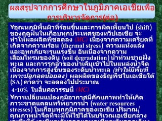อุณหภูมิพื้นผิวที่ร้อนขึ้นและการผิดเพี้ยนไป  ( shift )  ของฤดูฝนในเกือบทุกประเทศของทวีปเอเชีย จะทำให้ผลผลิตพืชลดลง  ( MC )   เนื่องจากความเครียดที่เกิดจากความร้อน  ( thermal stress )  ความแห้งแล้งและอุทกภัยจะรุนแรงขึ้น อันเนื่องจากความเสื่อมโทรมของดิน  ( soil degradation )  น้ำท่วมชายฝั่งทะเล และการรุกล้ำของน้ำเค็มเข้าไปในแหล่งน้ำจืด เนื่องจากการสูงขึ้นของระดับน้ำทะเล  ( ทำให้มีพื้นทีเพาะปลูกลดน้อยลง )   ผลผลิตของธัญพืชในเอเชียใต้  ( SA )  คาดว่า จะลดลงไปประมาณ 4-10 %  ในสิ้นศตวรรษนี้  ( MC )  การเปลี่ยนแปลงภูมิอากาศมีศักยภาพทำให้เกิดภาวะขาดแคลนทรัพยากรน้ำ  ( water resources stresses )  ในเกือบทุกภูมิภาคของเอเชีย ปริมาณ / คุณภาพน้ำจืดที่จะมีให้ใช้ได้ในบริเวณเอเชียกลาง เอเชียใต้ เอเชียตะวันออกและเอเชียตะวันออกเฉียงใต้  ( SEA )  คาดว่า จะได้รับการกระทบกระเทือนมากขึ้น และทำให้เกิดความยากลำบากแก่ฅนนับพันล้าน  ( billion people )  ในราว ๆ ปี ค . ศ . 2050  ( HC )   อุณหภูมิที่เพิ่มขึ้นในเอเชีย จะทำให้ธารน้ำแข็ง  ( glaciers )  บนเทือกเขาหิมาลัยลดน้อยถอยลง  ( MC )  ดังนั้นการรู้จักใช้น้ำอย่างมีประสิทธิภาพในด้านการชลประทาน และ การเปลี่ยนแปลงการบริหารจัดการน้ำชลประทานจะเป็นสิ่งที่จำเป็นอย่างยิ่ง ผลสรุป จากการศึกษาในภูมิภาคเอเชีย เพื่อการบริหารจัดการ ( ต่อ ) 
