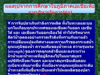 การจับปลาเกินกำลังการผลิต ทั้งในทะเลและบนบกในเกือบทุกประเทศของเอเชียตะวันออก เอเชียใต้ และ เอเชียตะวันออกเฉียงใต้ ทำให้ทรัพยากรสัตว์น้ำลดลงอย่างกรวดเร็วดังที่ทราบกันมาแล้ว  การเปลี่ยนแปลงทิศทางและความเร็วของกระแสน้ำ อุณหภูมิของน้ำ ความเค็มของน้ำทะเล ความรุนแรง  ( strength )  ของการคลุกเคล้าขึ้นและลงระหว่างผิวน้ำและน้ำทะเลที่อยู่ลึกลงไปในมหาสมุทรแปซิฟิกฝั่งตะวันตก และมหาสมุทรอินเดียตอนเหนือจะเพิ่มมากขึ้น ทั้งเนื่องจากอุณหภูมิและระดับน้ำทะเลที่เพิ่มขึ้นจะเป็นผลทำให้ผลผลิตของปลาในเอเชียลดน้อยลง  ( HC )     การท่วมของน้ำทะเลบริเวณชายฝั่งจะทำให้อุตสาหกรรมสัตว์น้ำของเอเชียได้รับความเสียหาย  ( HC ) ผลสรุป จากการศึกษาในภูมิภาคเอเชีย เพื่อการบริหารจัดการ ( ต่อ ) 