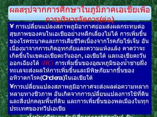 การเปลี่ยนแปลงสภาพภูมิอากาศย่อมส่งผลกระทบต่อสุขภาพของคนในเอเชียอย่างหลีกเลี่ยงไม่ได้ การเพิ่มขึ้นของโรคระบาดและการเสียชีวิตเนื่องจากโรคภัยไข้เจ็บ อันเนื่องมาจากการเกิดอุทกภัยและความแห้งแล้ง คาดว่าจะเกิดขึ้นในเขตเอเชียตะวันออก ,  เอเชียใต้ และเอเชียตะวันออกเฉียงใต้  ( HC )   การเพิ่มขึ้นของอุณหภูมิของน้ำชายฝั่งทะเลจะส่งผลให้การเพิ่มขึ้นและมีพิษภัยมากขึ้นของอหิวาตกโรค ( Cholera  ) ในเอเชียใต้ การเปลี่ยนแปลงสภาพภูมิอากาศจะส่งผลต่อความหลากหลายทางชีวภาพ อันเกิดจากการเปลี่ยนแปลงการใช้ที่ดินและสิ่งปกคลุมพื้นที่ดิน และการเพิ่มขึ้นของพลเมืองในทุกประเทศของทวีปเอเชีย    ทั้งพันธุ์พืชและสัตว์เสี่ยงต่อการสูญพันธุ์ อันเนื่องจากถิ่นที่อยู่อาศัยอยู่กระจัดกระจาย  ( habitat fragmentation ) มากขึ้น  ( MC )   การถูกคุกคามในเสถียรภาพทางนิเวศ  ( ecological stability )  ของพื้นที่ชุ่มน้ำ ป่าโกงกาง และปะการังในเอเชียจะเพิ่มมากขึ้น ผลสรุป จากการศึกษาในภูมิภาคเอเชีย เพื่อการบริหารจัดการ ( ต่อ ) 