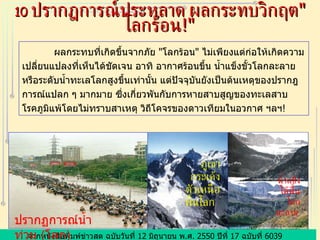 ผลกระทบที่เกิดขึ้นจากภัย  " โลกร้อน "  ไม่เพียงแต่ก่อให้เกิดความเปลี่ยนแปลงที่เห็นได้ชัดเจน อาทิ อากาศร้อนขึ้น น้ำแข็งขั้วโลกละลาย หรือระดับน้ำทะเลโลกสูงขึ้นเท่านั้น แต่ปัจจุบันยังเป็นต้นเหตุของปรากฎการณ์แปลก ๆ มากมาย ซึ่งเกี่ยวพันกับการหายสาบสูญของทะเลสาบ โรคภูมิแพ้โดยไม่ทราบสาเหตุ วิถีโคจรของดาวเทียมในอวกาศ ฯลฯ !  10   ปรากฎการณ์ประหลาด ผลกระทบวิกฤต " โลกร้อน !" จากหนังสือพิมพ์ข่าวสด ฉบับวันที่  12   มิถุนายน พ . ศ .  2550   ปีที่  17   ฉบับที่  6039   ภูเขากระเด้งตัวเหนือพื้นโลก  น้ำแข็งใต้พื้นโลกละลาย  ปรากฏการณ์น้ำท่วม  ( โลก ) 