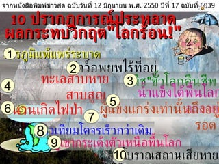 10   ปรากฎการณ์ประหลาด ผลกระทบวิกฤต " โลกร้อน !" จากหนังสือพิมพ์ข่าวสด ฉบับวันที่  12   มิถุนายน พ . ศ .  2550   ปีที่  17   ฉบับที่  6039   สารภูมิแพ้แพร่ระบาด  1 สัตว์อพยพไร้ที่อยู่ " พืช " ขั้วโลกคืนชีพ ทะเลสาบหายสาบสูญ  น้ำแข็งใต้พื้นโลกละลาย  ชนวนเกิดไฟป่า ผู้แข็งแกร่งเท่านั้นถึงอยู่รอด  ดาวเทียมโคจรเร็วกว่าเดิม  ภูเขากระเด้งตัวเหนือพื้นโลก  โบราณสถานเสียหาย  2 3 4 5 6 7 8 9 10 
