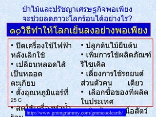๑๐วิธีทำให้โลกเย็นลงอย่างพอเพียง ปิดเครื่องใช้ไฟฟ้าหลังเลิกใช้  เปลี่ยนหลอดไส้เป็นหลอด  ตะเกียบ ตั้งอุณหภูมิแอร์ที่  25 C ลดใช้เครื่องทำน้ำร้อน ติดฉนวนกันความร้อนใน บ้าน ปลูกต้นไม้ยืนต้น เพิ่มการใช้ผลิตภัณฑ์รีไซเคิล เลี่ยงการใช้รถยนต์ส่วนตัวคน เดียว เลือกซื้อของที่ผลิตในประเทศ กินผักแทนเนื้อสัตว์ให้มากขึ้น http :// www . gmmgrammy . com / gmmcoolearth /   ป่าไม้และปรัชญาเศรษฐกิจพอเพียง จะช่วยลดภาวะโลกร้อนได้อย่างไร ? 
