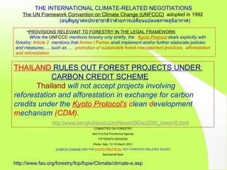 COMMITTEE ON FORESTRY Item 9 of the Provisional Agenda FIFTEENTH SESSION Rome, Italy, 12-16 March 2001 CLIMATE CHANGE  AND THE  KYOTO PROTOCOL : KEY FORESTRY-RELATED ISSUES Secretariat Note http://www.fao.org/forestry/fop/fopw/Climate/climate-e.asp THAILAND  RULES OUT FOREST PROJECTS UNDER    CARBON CREDIT SCHEME Thailand   will not accept projects involving reforestation and afforestation in exchange for carbon credits under the  Kyoto Protocol's  c lean  d evelopment  m echanism  (CDM).     http://www.bangkokpost.com/News/09Dec2003_news18.html PROVISIONS RELEVANT TO FORESTRY IN THE LEGAL FRAMEWORK While the  UNFCCC  mentions forestry only briefly, the  Kyoto Protocol  deals explicitly with forestry:  Article 2   mentions   that  Annex I Parties  shall implement and/or further elaborate policies and measures .... such as ....  promotion of sustainable forest management practices,  afforestation and reforestation THE INTERNATIONAL CLIMATE-RELATED NEGOTIATIONS The UN Framework Convention on Climate Change (UNFCCC)   adopted in 1992  ( อนุสัญญาสหประชาชาติว่าด้วยการเปลี่ยนแปลงสภาพภูมิอากาศ ) 