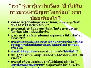 “ เรา ”  รู้เขารู้เราในเรื่อง   “ ป่าไม้กับการบรรเทาปัญหาโลกร้อน ”  มากน้อยเพียงไร ? องค์ความรู้เรื่องสมดุลของคาร์บอน (Carbon budget) ในป่าชนิดต่างๆของประเทศไทย   ? อุทยานแห่งชาติแต่ละแห่งมีส่วนในเรื่องการบรรเทาโลกร้อนได้มากน้อยเพียงไร ? ป่าสงวน ป่าอนุรักษ์ รูปแบบต่างๆของเรา มีส่วนในเรื่องนี้อย่างไร ? สวนป่าแต่ละแห่งแต่ละชนิด มีศักยภาพในเรื่องการเก็บกักและการปลดปล่อยคาร์บอนไดออกไซด์ มากน้อยเพียงใด ?  สวนป่าที่มีอยู่แล้วจะ ขายคาร์บอนเครดิต ได้หรื่อไม่ ? จะปลูกกันที่ไหน พันธุ์ไม้ชนิดใด   ที่คิดว่าจะเหมาะสมในเรื่องนี้ ? แรงจูงใจที่ประเทศพัฒนา จะให้ผู้ปลูกป่าสำหรับ  “ เครดิตปล่อยมลภาวะ ”  จะคุ้มค่าหรือไม่ ?   อย่างไร ?  ข้อตกลงโลกร้อนใหม่   “ Asia-Pacific Partnership on Clean Development  and  Climate   Change ... ”   มีอะไรบ้าง ?   เราจะต้องทำอะไรกันอีกบ้าง   ?  http://www.dfat.gov.au/environment/climate/ap6 / 
