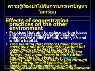ความรู้เรื่องป่าไม้กับการบรรเทาปัญหาโลกร้อน Effects of sequestration practices on the other environment Practices that aim to reduce carbon losses and increase sequestration generally enhance the quality of soil, water, air and wildlife habitat .  Tree planting that restores fuller forest cover may not only sequester carbon but could improve habitat suitability for wildlife .  Preserving threatened tropical forests may avoid losses in both carbon and biodiversity, absent any  leakage  effects .  And reducing soil erosion through tree planting or soil conservation measures can sequester carbon and improve water quality by reducing nutrient runoff .  In certain cases, there may be tradeoffs between carbon objectives and environmental quality .  Replacing diverse ecosystems with single - species timber plantations may generate greater carbon accumulation, but could result in less biodiversity, at least at the scale of the plantation .   For more information on some of the broader environmental effects of sequestration visit the  Co-benefits  section of this Web site . http :// www . epa . gov / sequestration / faq . html 