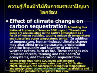 Effect of climate change on carbon sequestration   According to a National Academy of Sciences 2001 report,  " Greenhouse gases are accumulating in the Earth's atmosphere as a result of human activities, causing surface air temperatures and subsurface ocean temperatures to rise ."  In addition to temperature, human - induced climate change may also affect growing seasons, precipitation and the frequency and severity of extreme weather events, such as fire .  These changes can influence forests, farming and the health of ecosystems, and thus carbon sequestration . Some argue that rising CO 2  levels will enhance sequestration above normal rates due to a fertilization effect .  However, the concurrent changes in temperature and precipitation, along with local nutrient availability and harmful air pollutants, complicate this view .  Furthermore, recent studies of pine forests fumigated with elevated CO 2  levels have shown that this fertilization effect may only be short - lived  ( Schlesinger and Lichter 2001; Oren et al .  2001 ).  Current projections of business - as - usual U . S .  sequestration rates under various climate change scenarios show both increases and decreases in carbon storage depending on various assumptions .  To date, few analyses of the potential for additional sequestration over time have considered the future effects of climate change . ความรู้เรื่องป่าไม้กับการบรรเทาปัญหาโลกร้อน http :// www . epa . gov / sequestration / faq . html 