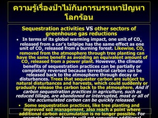 Sequestration activities  VS  other sectors of greenhouse gas reductions   In terms of its global warming impact, one unit of CO 2   released from a car's tailpipe has the same effect as one unit of CO 2  released from a burning forest .  Likewise, CO 2   removed from the atmosphere through tree planting can have the same benefit as avoiding an equivalent amount of CO 2  released from a power plant .   However, the climate benefits of sequestration practices can be partially or completely reversed because terrestrial carbon can be released back to the atmosphere through decay or disturbances .  Trees that sequester carbon are subject to natural disturbances and harvests, which could suddenly or gradually release the carbon back to the atmosphere .   And if carbon sequestration practices in agriculture, such as reduced tillage, are abandoned or interrupted, most or all of the accumulated carbon can be quickly released .  Some sequestration practices, like tree planting and improved soil management, also reach a point where additional carbon accumulation is no longer possible .   For example, mature forests will not sequester additional carbon after the trees have fully grown .  At this point, however, the mature trees or practices still need to be sustained to maintain the level of accumulated carbon .  Addressing the issues of reversibility  ( or duration )  and carbon saturation is important if sequestration benefits are to be compared to other greenhouse gas reductions . For more information on how the  duration  issue might be addressed for carbon sequestration projects, visit the  Project Analysis  section of this Web site . ความรู้เรื่องป่าไม้กับการบรรเทาปัญหาโลกร้อน http :// www . epa . gov / sequestration / faq . html 