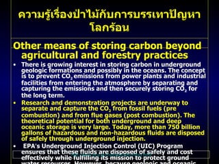 Other means of storing carbon beyond agricultural and forestry practices   There is growing interest in storing carbon in underground geologic formations and possibly in the oceans .  The concept is to prevent CO 2   emissions from power plants and industrial facilities from entering the atmosphere by separating and capturing the emissions and then securely storing CO 2  for the long term .  Research and demonstration projects are underway to separate and capture the CO 2  from fossil fuels  ( pre combustion )  and from flue gases  ( post combustion ).  The theoretical potential for both underground and deep oceanic storage is very large .  Today, more than 750 billion gallons of hazardous and non - hazardous fluids are disposed of safely through underground injection . EPA ’ s Underground Injection Control  ( UIC )  Program ensures that these fluids are disposed of safely and cost effectively while fulfilling its mission to protect ground water resources .  However, because geologic and oceanic sequestration are emerging climate mitigation optionskey issues still need to be addressed, including the costs, energy requirements, long - term effectiveness, and ecological consequences, especially for oceanic storage . For more information on these options and EPA ’ s UIC program, visit  DOE ’ s Office of Science ,     Office of Fossil Energy ,     National Energy Technology Laboratory ,    and EPA ’ s  Office of Ground Water and Drinking Water .  ความรู้เรื่องป่าไม้กับการบรรเทาปัญหาโลกร้อน http :// www . epa . gov / sequestration / faq . html 