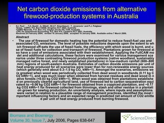 Net carbon dioxide emissions from alternative firewood - production systems in Australia  K . I .  Paul a ,    ,    , T . H .  Booth a , A .  Elliott b , M . U . F .  Kirschbaum c , T .  Jovanovic a  and P . J .  Polglase a   a Ensis, 1  CSIRO, P.O. Box E4008, Kingston ACT 2604, Australia b CSIRO Minerals, P . O .  Box 312, Clayton South VIC 3169, Australia c CRC for Greenhouse Accounting, P.O. Box 475, Canberra ACT 2601, Australia  Received 24 February 2004;  revised 16 January 2006;  accepted 16 January 2006 .   Available online 7 March 2006 .    Abstract   The use of firewood for domestic heating has the potential to reduce fossil-fuel use and associated CO 2  emissions. The level of possible reductions depends upon the extent to which firewood off-sets the use of fossil fuels, the efficiency with which wood is burnt, and use of fossil fuels for collection and transport of firewood. Plantations grown for firewood also have a cost of emissions associated with their establishment. Applying the FullCAM model and additional calculations, these factors were examined for various management scenarios under three contrasting firewood production systems (native woodland, sustainably managed native forest, and newly established plantations) in low-medium rainfall (600–800 mm) regions of south-eastern Australia. Estimates of carbon dioxide emissions per unit of heat energy produced for all scenarios were lower than for non-renewable energy sources (which generally emit about 0.3–1.0 kg CO 2  kWh −1 ). Amongst the scenarios, emissions were greatest when wood was periodically collected from dead wood in woodlands (0.11 kg CO 2  kWh −1 ), and was much lower when obtained from harvest residues and dead wood in native forests (<0.03 kg CO 2  kWh −1 ). When wood was obtained from plantations established on previously cleared agricultural land, use of firewood led to carbon sequestration equivalent to −0.06 kg CO 2  kWh −1  for firewood obtained from a coppiced plantation, and −0.17 kg CO 2  kWh −1  for firewood collected from thinnings, slash and other residue in a plantation grown for sawlog production. An uncertainty analysis, where inputs and assumptions were varied in relation to a plausible range of management practices, identified the most important influencing factors and an expected range in predicted net amount of CO 2  emitted per unit of heat energy produced from burning firewood.  Biomass and Bioenergy   Volume 30, Issue 7 , July 2006, Pages 638-647   