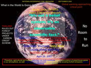 What in the World Is Going On? “ It’s not a belief system; it’s an observable  scientific fact.” No  Room  to  Run Global warming approaching critical point NATIONALGEOGRAPHIC.COM / /MAGAZINE  SEPTEMBER 2004 Scientists :  Humans   'very likely'   cause global warming POSTED :  6:46 a . m .  EDT,   April 29, 2007   Monday, January  24, 2005   Posted:  3:59  PM EST (2059 GMT)  " 90 percent "  certainty   --  the increase of average global temperatures since the mid-20th century to the increase of manmade greenhouse gases in the atmosphere THAILAND   RULES OUT FOREST PROJECTS UNDER    CARBON CREDIT SCHEME Therefore, agricultural and forestry  activities can both contribute  to the accumulation of greenhouse gases in our atmosphere, as well  as be used to help prevent  climate change, by avoiding further emissions  and by sequestering  additional carbon . 