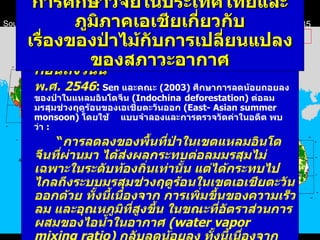 ก่อนถึงวันนี้ พ . ศ .  2546 :   Sen  และคณะ  (2003)  ศึกษาการลดน้อยถอยลงของป่าในแหลมอินโดจีน  (Indochina  deforestation)  ต่อลมมรสุมช่วงฤดูร้อนของเอเชียตะวันออก  (East- Asian summer monsoon)  โดยใช้ แบบจำลองและการตรวจวัดค่าในอดีต พบว่า  : “ การลดลงของพื้นที่ป่าในเขตแหลมอินโดจีนที่ผ่านมา ได้ส่งผลกระทบต่อลมมรสุมไม่เฉพาะในระดับท้องถิ่นเท่านั้น แต่ได้กระทบไปไกลถึงระบบมรสุมช่วงฤดูร้อนในเขตเอเชียตะวันออกด้วย ทั้งนี้เนื่องจาก การเพิ่มขึ้นของความเร็วลม และอุณหภูมิที่สูงขึ้น ในขณะที่อัตราส่วนการผสมของไอน้ำในอากาศ  (water vapor mixing ratio)  กลับลดน้อยลง ทั้งนี้เนื่องจาก ความหนาแน่นของ ไอน้ำในอากาศที่ระดับความสูง ณ ความดันอากาศ  850  มิลลิบาร์ ( ประมาณ  1  กม .   เหนือ ผิวดิน )  บริเวณป่าที่ถูกทำลาย ลด น้อยลงไป ” การศึกษาวิจัยในประเทศไทยและภูมิภาคเอเชีย เกี่ยวกับ เรื่องของ ป่า ไม้กับการเปลี่ยนแปลงของสภาวะอากาศ Southeast Asia Forest Cover  -  1973 Southeast Asia Forest Cover  -  1985 Modified from:   David L. Skole  William A. Salas  Chaowalit Silapathong   http :// www . trfic . msu . edu / overview / papers / interannual . html 5.25 Mha Forest areas in continental Southeast Asia resulted from satellite data analysis Mha=Million hectares 22.56 Mha 48.71 Mha 18.28 Mha 19.92 Mha 3.98 Mha 16.74 Mha 44.82 Mha 16.15 Mha 16.52 Mha 114.70 Mha 98.21 Mha ก่อนถึงวันนี้ 