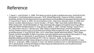Reference
• 1. David, L. and Gordon, C. 2008. The down-to-earth guide to global warming. Gosford,N.S.W.:
Scholastic.2. Earthobservatory.nasa.gov. 1870. Global Warming : Feature Articles. [online]
Available at:http://earthobservatory.nasa.gov/Features/GlobalWarming/page6.php [Accessed:
21 Aug 2013].3. Gore, A. 2007. An inconvenient truth.. New York: Viking.4. Gore, A. 2009. Our
choice. London: Bloomsbury.5. Home Guides | SF Gate. 1980. How Does Global Warming
Affect Daily Life?. [online]Available at: http://homeguides.sfgate.com/global-warming-affect-
daily-life-78745.html[Accessed: 21 Aug 2013].6. Jakab, C. 2007. Climate change. South Yarra,
Vic.: Macmillan Library.7. Nmsea.org. 1900. What is Global Warming?. [online] Available
at:http://www.nmsea.org/Curriculum/Primer/Global_Warming/fossil_fuels_and_global_warmin
g.htm[Accessed: 21 Aug 2013].8. NSU. 2013. How Does Global Warming Work? | NSU News
Center. [online] Available at:http://nsunews.nova.edu/global-warming-work/ [Accessed: 21 Aug
2013].9. Stoyles, P., Pentland, P. and Demant, D. 2003. Global warming. NSW:
MACMILLANEDUCATION AUSTRALIA PYT LTD.10. TakePart. 2006. An Inconvenient Truth.
[online] Available at:http://www.takepart.com/an-inconvenient-truth/film [Accessed: 21 Aug
2013].11. Unknown. 2008. A planet in crisis. UK: Robert Frederick Ltd.12. Worldbookonline.com.
2013. World Book. [online] Available at:http://www.worldbookonline.com/student/article?
id=ar226310 [Accessed: 21 Aug 2013].
 