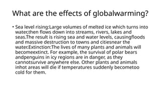 What are the effects of globalwarming?
• Sea level rising:Large volumes of melted ice which turns into
water,then flows down into streams, rivers, lakes and
seas.The result is rising sea and water levels, causingfloods
and massive destruction to towns and citiesnear the
water.Extinction:The lives of many plants and animals will
becomeextinct. For example, the survival of polar bears
andpenguins in icy regions are in danger, as they
cannotsurvive anywhere else. Other plants and animals
inhot areas will die if temperatures suddenly becometoo
cold for them.
 