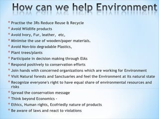 Practise the 3Rs Reduce Reuse & Recycle Avoid Wildlife products Avoid Ivory, Fur, leather,  etc,  Minimise the use of wooden/paper materials.  Avoid Non-bio degradable Plastics,  Plant trees/plants   Participate in decision making through EIAs Respond positively to conservation efforts Join hands with concerned organizations which are working for Environment Visit Natural forests and Sanctuaries and feel the Environment at its natural state Recognize everyone's right to have equal share of environmental resources and risks  Spread the conservation message Think beyond Economics –  Ethics, Human rights, Ecofriedly nature of products Be aware of laws and react to violations 