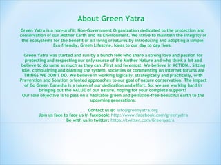 About Green Yatra   Green Yatra is a non-profit; Non-Government Organization dedicated to the protection and  conservation of our Mother Earth and its Environment. We strive to maintain the integrity of the ecosystems for the benefit of all living creatures by introducing and adopting a simple, Eco friendly, Green Lifestyle, Ideas to our day to day lives.  Green Yatra was started and run by a bunch folk who share a strong love and passion for protecting and respecting our only source of life Mother Nature and who think a lot and believe to do same as much as they can .First and foremost, We believe in ACTION.. Sitting idle, complaining and blaming the system, societies or commenting on internet forums are THINGS WE DON'T DO. We believe in working logically, strategically and practically, with Prevention and Solution oriented approaches to our goal of nature conservation. The impact of Go Green Ganesha is a token of our dedication and effort. So, we are working hard in bringing out the VALUE of our nature, hoping for your complete support!  Our sole objective is to pass on a habitable green and pollution-free beautiful earth to the upcoming generations.   Contact us @:  [email_address] Join us face to face us in facebook:  http://www.facebook.com/greenyatra   Be with us in twitter:  https://twitter.com/Greenyatra 