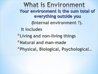Your environment is the sum total of everything outside you  ( Internal environment ?). It  include s  L iving and non-living things  Natural and man-made Physical, Biological, Psychological… 