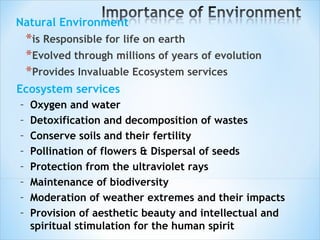 Natural Environment  is Responsible for life on earth  Evolved through millions of years of evolution Provides Invaluable Ecosystem services Ecosystem services Oxygen and water Detoxification and decomposition of wastes  Conserve soils and their fertility  Pollination of flowers & Dispersal of seeds  Protection from the ultraviolet rays  Maintenance of biodiversity  Moderation of weather extremes and their impacts  Provision of aesthetic beauty and intellectual and spiritual stimulation for the human spirit 