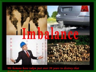 We humans have taken just over 50 years to destroy that balance. And  is on. Imbalance 
