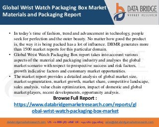 databridgemarketresearch.com US : +1-888-387-2818 UK : +44-161-394-0625 sales@databridgemarketresearch.com
1
Global Wrist Watch Packaging Box Market -
Materials and Packaging Report
• In today’s time of fashion, trend and advancement in technology, people
seek for perfection and the outer beauty. No matter how good the product
is, the way it is being packed has a lot of influence. DBMR generates more
than 1500 market reports for this particular domain.
• Global Wrist Watch Packaging Box report takes into account various
aspects of the material and packaging industry and analyses the global
market scenario with respect to prospective success and risk factors,
growth indicative factors and customary market opportunities.
• The market report provides a detailed analysis of global market size,
market segmentation, market growth, market share, competitive landscape,
sales analysis, value chain optimization, impact of domestic and global
market players, recent developments, opportunity analysis.
Browse Full Report :
https://www.databridgemarketresearch.com/reports/gl
obal-wrist-watch-packaging-box-market
 