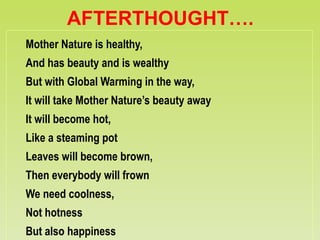 AFTERTHOUGHT….
Mother Nature is healthy,
And has beauty and is wealthy
But with Global Warming in the way,
It will take Mother Nature’s beauty away
It will become hot,
Like a steaming pot
Leaves will become brown,
Then everybody will frown
We need coolness,
Not hotness
But also happiness
 