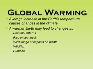Global Warming
Average increase in the Earth's temperature
causes changes in the climate.
A warmer Earth may lead to changes in:
Rainfall Patterns.
Rise in sea-level.
Wide range of impacts on plants.
Wildlife.
Humans.
 