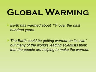 Global Warming
Earth has warmed about 1ºF over the past
hundred years.
The Earth could be getting warmer on its own’
but many of the world's leading scientists think
that the people are helping to make the warmer.
 