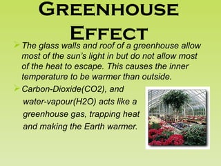 Greenhouse
EffectThe glass walls and roof of a greenhouse allow
most of the sun’s light in but do not allow most
of the heat to escape. This causes the inner
temperature to be warmer than outside.
Carbon-Dioxide(CO2), and
water-vapour(H2O) acts like a
greenhouse gas, trapping heat
and making the Earth warmer.
 