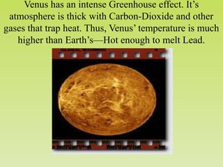 Venus has an intense Greenhouse effect. It’s
atmosphere is thick with Carbon-Dioxide and other
gases that trap heat. Thus, Venus’ temperature is much
higher than Earth’s—Hot enough to melt Lead.
 