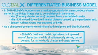 - DIFFERENTIATED BUSINESS MODEL
• In 2019 GlobalX’s founders saw a market opportunity for a narrow-body charter
carrier in the United States due to consolidation in the market.
• GlobalX's business model capitalizes on improved
aircraft lease terms while simultaneously serving unmet
demand for narrow-body charter and cargo service.
◦ Xtra (formerly charter service) became Avelo, a scheduled carrier,
◦ Miami Air closed down due financial distress caused by the pandemic, and;
◦ Eastern Airlines Group was acquired by Swift.
• As a charter/cargo carrier we eliminate both fuel price and distribution risk.
 