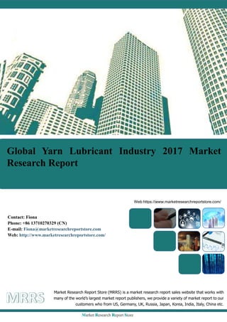 Global Yarn Lubricant Industry 2017 Market
Research Report
Market Research Report Store (MRRS) is a market research report sales website that works with
many of the world’s largest market report publishers, we provide a variety of market report to our
customers who from US, Germany, UK, Russia, Japan, Korea, India, Italy, China etc.
Web:https://www.marketresearchreportstore.com/
Contact: Fiona
Phone: +86 13710270329 (CN)
E-mail: Fiona@marketresearchreportstore.com
Web: http://www.marketresearchreportstore.com/
 