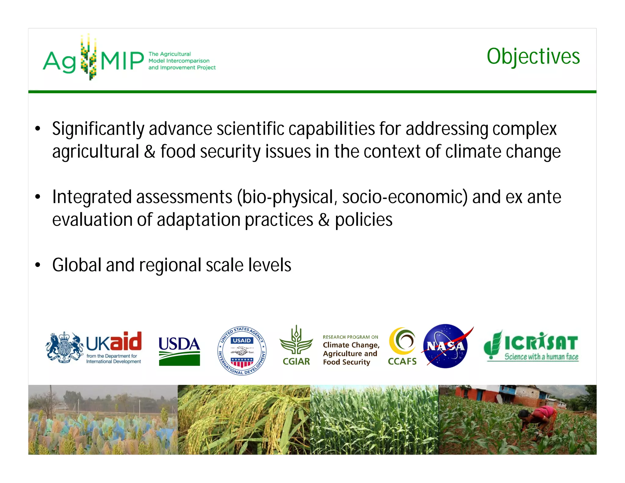 Objectives
• Significantly advance scientific capabilities for addressing complex
agricultural & food security issues in the context of climate change
• Integrated assessments (bio-physical, socio-economic) and ex ante
evaluation of adaptation practices & policies
• Global and regional scale levels
 