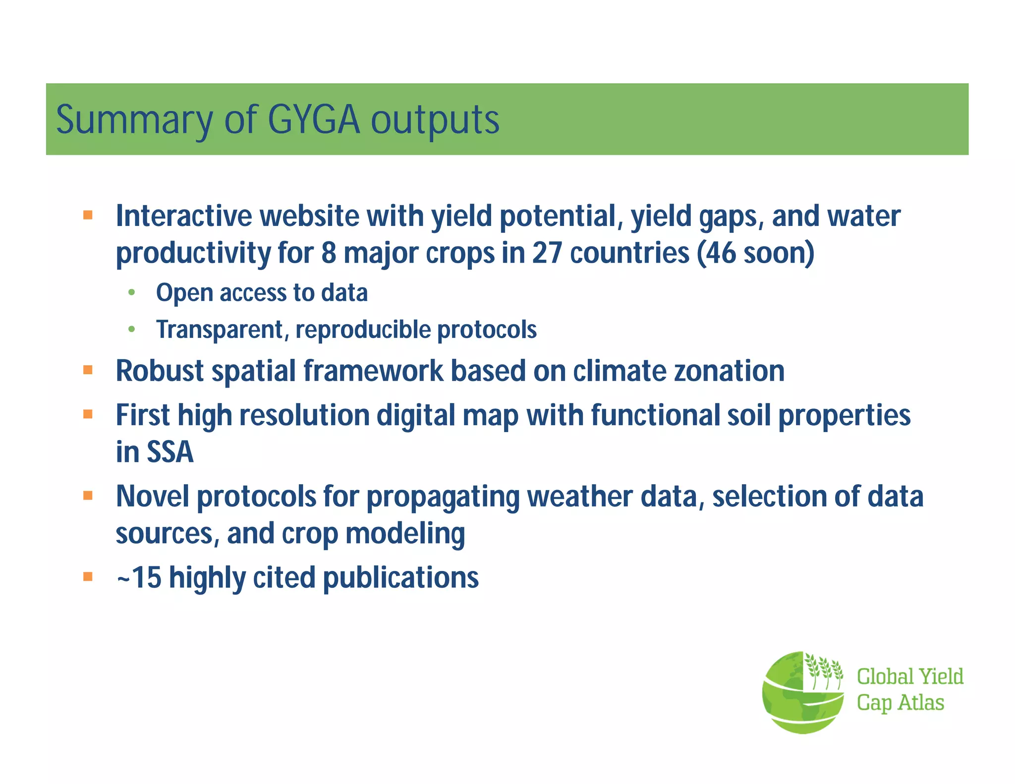 Summary of GYGA outputs
 Interactive website with yield potential, yield gaps, and water
productivity for 8 major crops in 27 countries (46 soon)
• Open access to data
• Transparent, reproducible protocols
 Robust spatial framework based on climate zonation
 First high resolution digital map with functional soil properties
in SSA
 Novel protocols for propagating weather data, selection of data
sources, and crop modeling
 ~15 highly cited publications
 