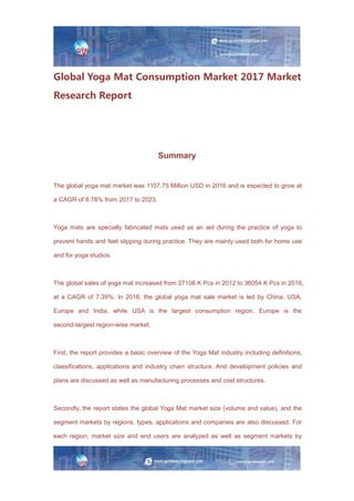 Global Yoga Mat Consumption Market 2017 Market
Research Report
Summary
The global yoga mat market was 1107.75 Million USD in 2016 and is expected to grow at
a CAGR of 8.78% from 2017 to 2023.
Yoga mats are specially fabricated mats used as an aid during the practice of yoga to
prevent hands and feet slipping during practice. They are mainly used both for home use
and for yoga studios.
The global sales of yoga mat increased from 27106 K Pcs in 2012 to 36054 K Pcs in 2016,
at a CAGR of 7.39%. In 2016, the global yoga mat sale market is led by China, USA,
Europe and India, while USA is the largest consumption region. Europe is the
second-largest region-wise market.
First, the report provides a basic overview of the Yoga Mat industry including definitions,
classifications, applications and industry chain structure. And development policies and
plans are discussed as well as manufacturing processes and cost structures.
Secondly, the report states the global Yoga Mat market size (volume and value), and the
segment markets by regions, types, applications and companies are also discussed. For
each region, market size and end users are analyzed as well as segment markets by
 