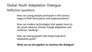 Global Youth Adaptation Dialogue
Reflection questions
How can young people participate in the various
stages of NAP formulation and implementation?
How can modern technologies that appeal more to
the youth advance climate change adaptation and
resilience building?
How can young people help shape long-term
adaptation goals?
What can we do together to continue the dialogue?
 