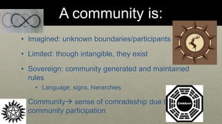 A community is: 
• Imagined: unknown boundaries/participants 
• Limited: though intangible, they exist 
• Sovereign: community generated and maintained 
rules 
• Language, signs, hierarchies 
• Community sense of comradeship due to 
community participation 
 