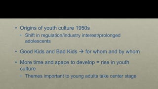• Origins of youth culture 1950s 
• Shift in regulation/industry interest/prolonged 
adolescents 
• Good Kids and Bad Kids  for whom and by whom 
• More time and space to develop = rise in youth 
culture 
• Themes important to young adults take center stage 
 