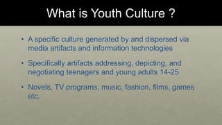 What is Youth Culture ? 
• A specific culture generated by and dispersed via 
media artifacts and information technologies 
• Specifically artifacts addressing, depicting, and 
negotiating teenagers and young adults 14-25 
• Novels, TV programs, music, fashion, films, games 
etc. 
 