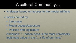 A cultural Community… 
• Is always based on access to the media artifacts 
• Is/was bound by: 
• Language 
• Media access/exposure 
• Policies and legislature 
Anderson: “…nation-ness is the most universally 
legitimate value in the (…) life of our time.” 
 