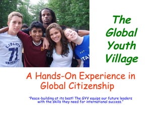 The Global Youth Village A Hands-On Experience in Global Citizenship   “ Peace-building at its best! The GYV equips our future leaders with the skills they need for international success.” 