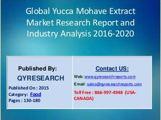 Global Yucca Mohave Extract
Market Research Report and
Industry Analysis 2016-2020
Published By:
QYRESEARCH
Published On : 2015
Category: Food
Pages : 130-180
Contact US:
Web: www.qyresearchreports.com
Email: sales@qyresearchreports.com
Toll Free : 866-997-4948 (USA-
CANADA)
 