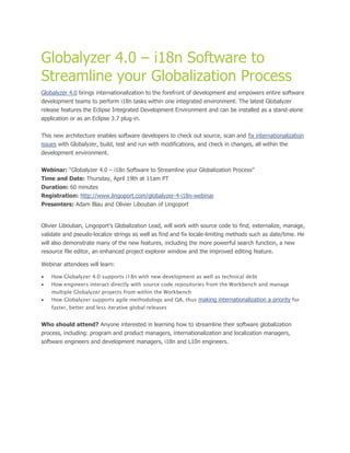 Globalyzer 4.0 – i18n Software to
Streamline your Globalization Process
Globalyzer 4.0 brings internationalization to the forefront of development and empowers entire software
development teams to perform i18n tasks within one integrated environment. The latest Globalyzer
release features the Eclipse Integrated Development Environment and can be installed as a stand-alone
application or as an Eclipse 3.7 plug-in.


This new architecture enables software developers to check out source, scan and fix internationalization
issues with Globalyzer, build, test and run with modifications, and check in changes, all within the
development environment.


Webinar: “Globalyzer 4.0 – i18n Software to Streamline your Globalization Process”
Time and Date: Thursday, April 19th at 11am PT
Duration: 60 minutes
Registration: http://www.lingoport.com/globalyzer-4-i18n-webinar
Presenters: Adam Blau and Olivier Libouban of Lingoport


Olivier Libouban, Lingoport’s Globalization Lead, will work with source code to find, externalize, manage,
validate and pseudo-localize strings as well as find and fix locale-limiting methods such as date/time. He
will also demonstrate many of the new features, including the more powerful search function, a new
resource file editor, an enhanced project explorer window and the improved editing feature.

Webinar attendees will learn:

   How Globalyzer 4.0 supports i18n with new development as well as technical debt
   How engineers interact directly with source code repositories from the Workbench and manage
    multiple Globalyzer projects from within the Workbench
   How Globalyzer supports agile methodology and QA, thus making internationalization a priority for
    faster, better and less iterative global releases


Who should attend? Anyone interested in learning how to streamline their software globalization
process, including: program and product managers, internationalization and localization managers,
software engineers and development managers, i18n and L10n engineers.
 