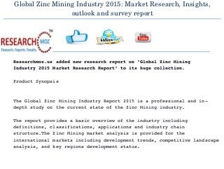 Global Zinc Mining Industry 2015: Market Research, Insights,
outlook and survey report
  
Researchmoz.us added new research report on "Global Zinc Mining 
Industry 2015 Market Research Report" to its huge collection.
Product Synopsis
The Global Zinc Mining Industry Report 2015 is a professional and in­
depth study on the current state of the Zinc Mining industry.
The report provides a basic overview of the industry including 
definitions, classifications, applications and industry chain 
structure.The Zinc Mining market analysis is provided for the 
international markets including development trends, competitive landscape
analysis, and key regions development status.
 